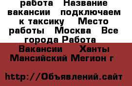 работа › Название вакансии ­ подключаем к таксику  › Место работы ­ Москва - Все города Работа » Вакансии   . Ханты-Мансийский,Мегион г.